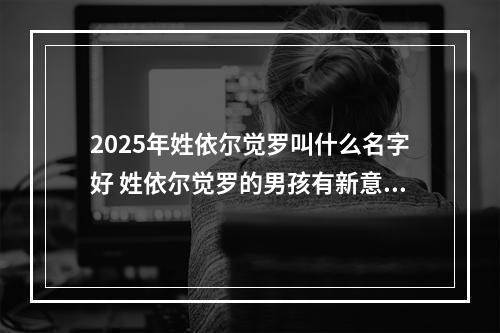 2025年姓依尔觉罗叫什么名字好 姓依尔觉罗的男孩有新意的名字