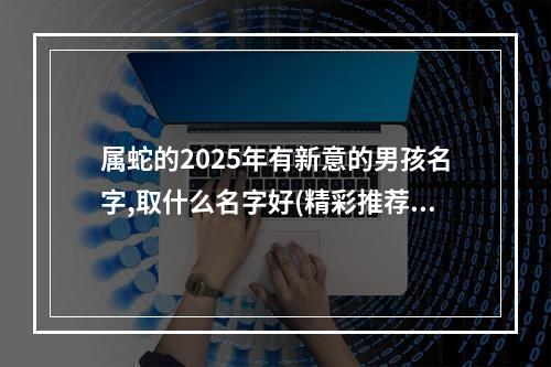 属蛇的2025年有新意的男孩名字,取什么名字好(精彩推荐)