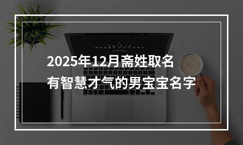 2025年12月斋姓取名有智慧才气的男宝宝名字