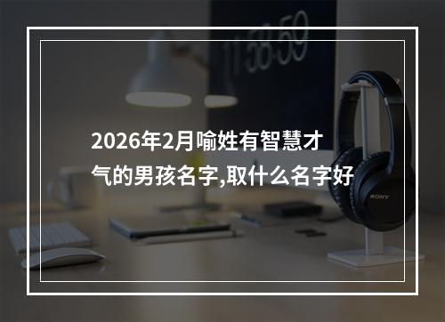 2026年2月喻姓有智慧才气的男孩名字,取什么名字好