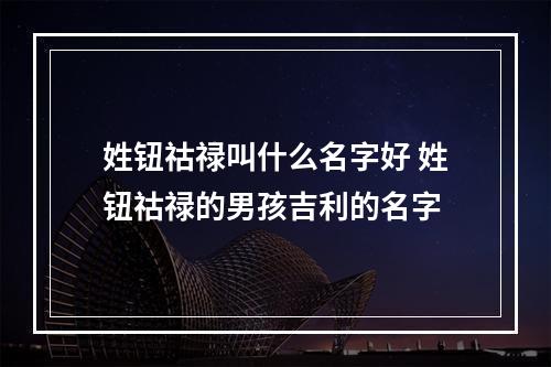 姓钮祜禄叫什么名字好 姓钮祜禄的男孩吉利的名字