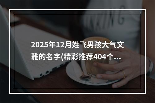 2025年12月姓飞男孩大气文雅的名字(精彩推荐404个)