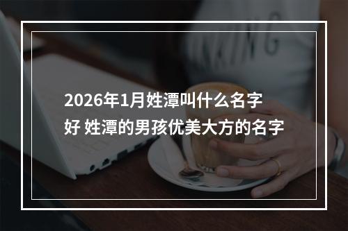 2026年1月姓潭叫什么名字好 姓潭的男孩优美大方的名字