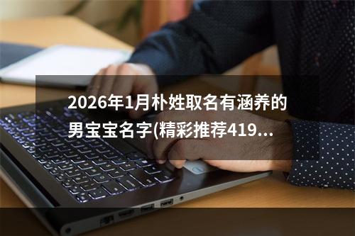 2026年1月朴姓取名有涵养的男宝宝名字(精彩推荐419个)