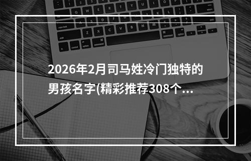 2026年2月司马姓冷门独特的男孩名字(精彩推荐308个)