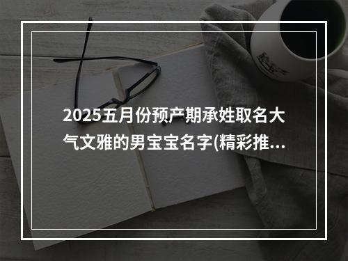 2025五月份预产期承姓取名大气文雅的男宝宝名字(精彩推荐)
