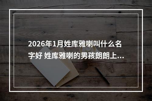 2026年1月姓库雅喇叫什么名字好 姓库雅喇的男孩朗朗上口的名字