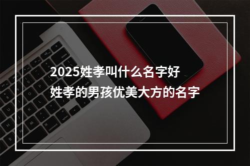 2025姓孝叫什么名字好 姓孝的男孩优美大方的名字