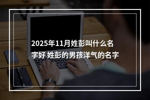 2025年11月姓彭叫什么名字好 姓彭的男孩洋气的名字