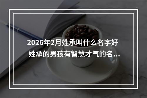 2026年2月姓承叫什么名字好 姓承的男孩有智慧才气的名字