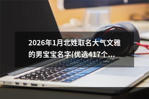2026年1月北姓取名大气文雅的男宝宝名字(优选417个)