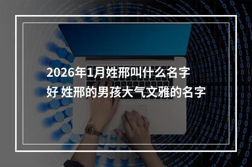 2026年1月姓邢叫什么名字好 姓邢的男孩大气文雅的名字
