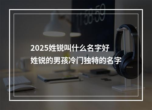 2025姓锐叫什么名字好 姓锐的男孩冷门独特的名字