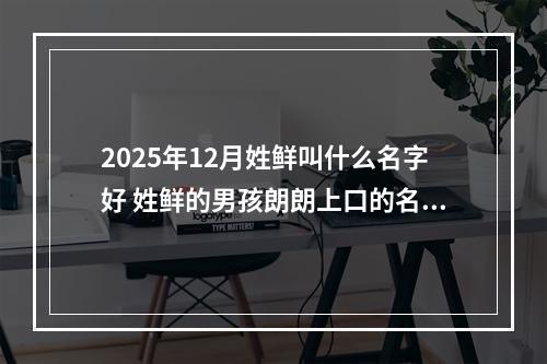 2025年12月姓鲜叫什么名字好 姓鲜的男孩朗朗上口的名字