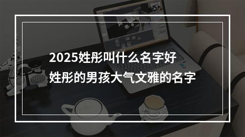 2025姓彤叫什么名字好 姓彤的男孩大气文雅的名字