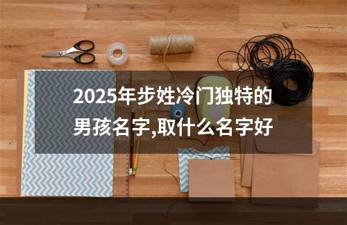 2025年步姓冷门独特的男孩名字,取什么名字好