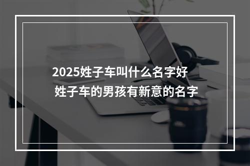 2025姓子车叫什么名字好 姓子车的男孩有新意的名字