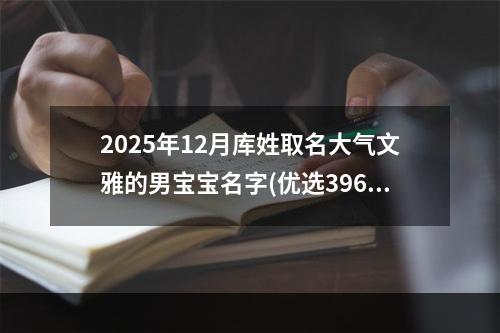 2025年12月库姓取名大气文雅的男宝宝名字(优选396个)