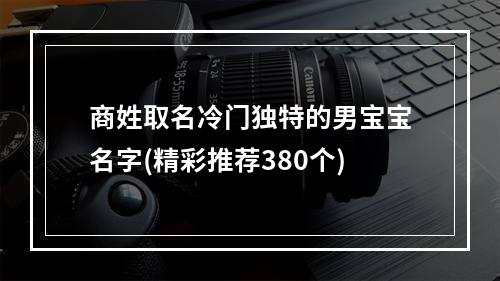 商姓取名冷门独特的男宝宝名字(精彩推荐380个)