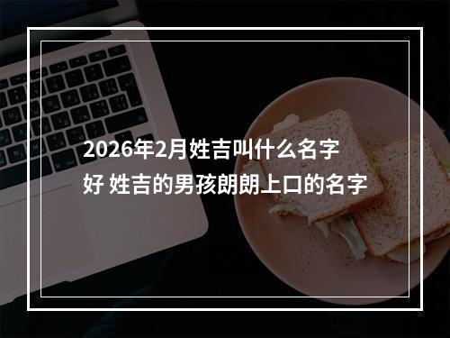 2026年2月姓吉叫什么名字好 姓吉的男孩朗朗上口的名字