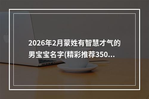 2026年2月蒙姓有智慧才气的男宝宝名字(精彩推荐350个)