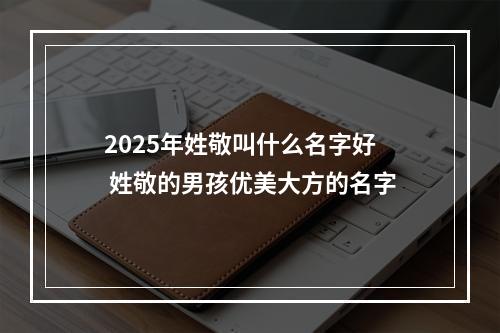 2025年姓敬叫什么名字好 姓敬的男孩优美大方的名字