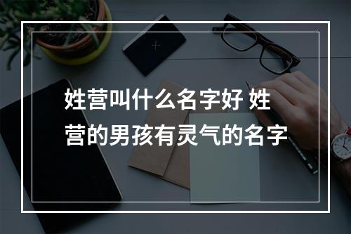 姓营叫什么名字好 姓营的男孩有灵气的名字