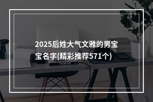 2025后姓大气文雅的男宝宝名字(精彩推荐571个)