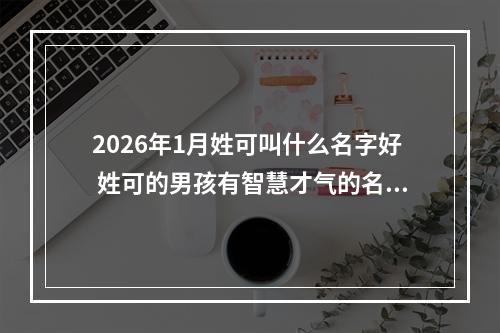 2026年1月姓可叫什么名字好 姓可的男孩有智慧才气的名字