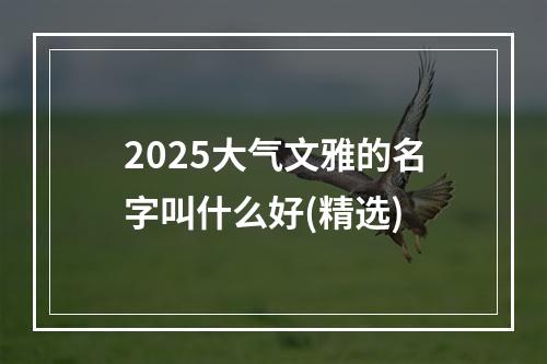 2025大气文雅的名字叫什么好(精选)