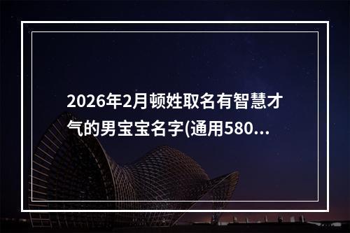 2026年2月顿姓取名有智慧才气的男宝宝名字(通用580个)