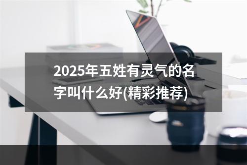 2025年五姓有灵气的名字叫什么好(精彩推荐)