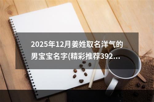 2025年12月姜姓取名洋气的男宝宝名字(精彩推荐392个)