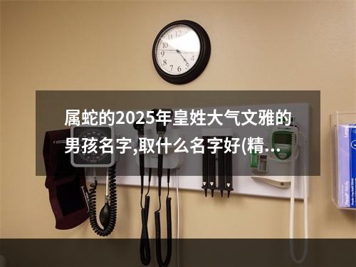 属蛇的2025年皇姓大气文雅的男孩名字,取什么名字好(精彩推荐)