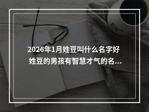 2026年1月姓豆叫什么名字好 姓豆的男孩有智慧才气的名字