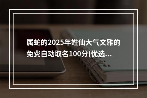 属蛇的2025年姓仙大气文雅的免费自动取名100分(优选)