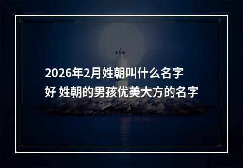 2026年2月姓朝叫什么名字好 姓朝的男孩优美大方的名字