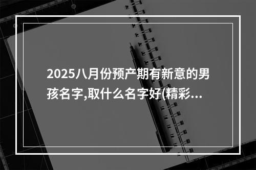 2025八月份预产期有新意的男孩名字,取什么名字好(精彩推荐)