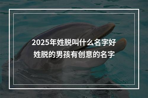 2025年姓脱叫什么名字好 姓脱的男孩有创意的名字
