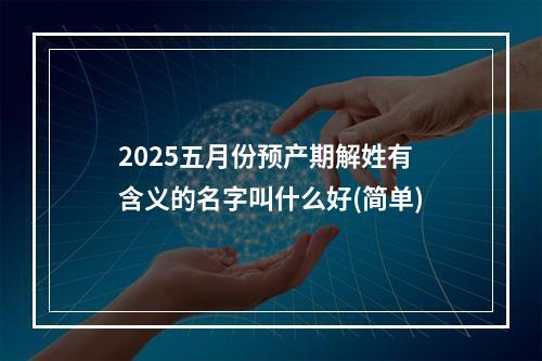 2025五月份预产期解姓有含义的名字叫什么好(简单)