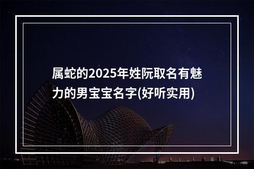 属蛇的2025年姓阮取名有魅力的男宝宝名字(好听实用)