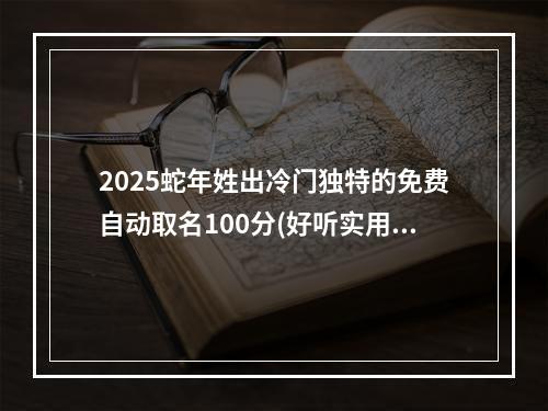 2025蛇年姓出冷门独特的免费自动取名100分(好听实用)
