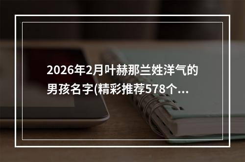 2026年2月叶赫那兰姓洋气的男孩名字(精彩推荐578个)