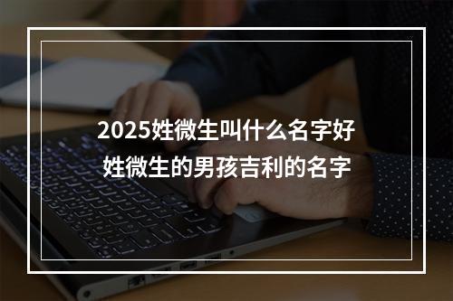 2025姓微生叫什么名字好 姓微生的男孩吉利的名字