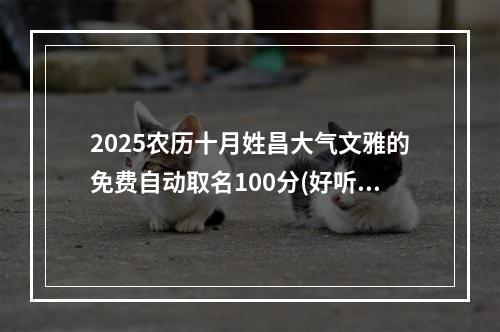 2025农历十月姓昌大气文雅的免费自动取名100分(好听实用)