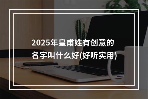 2025年皇甫姓有创意的名字叫什么好(好听实用)