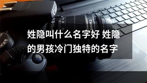 姓隐叫什么名字好 姓隐的男孩冷门独特的名字