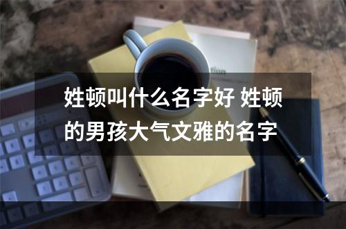 姓顿叫什么名字好 姓顿的男孩大气文雅的名字