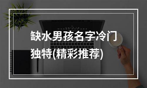 缺水男孩名字冷门独特(精彩推荐)