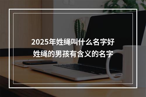 2025年姓绳叫什么名字好 姓绳的男孩有含义的名字